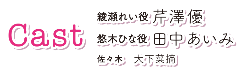 cast 　綾瀬れい役 芹澤優、悠木ひな役 田中あいみ、佐々木役 大下菜摘